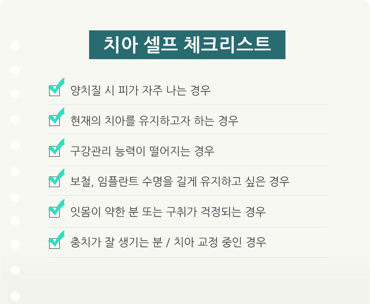 치아 셀프 체크리스트. 양치질 시 피가 자주 나는 경우 / 현재의 ㅣ아를 유지하고자 하는 경우 / 구강관리 능력이 떨어지는 경우 / 보철, 임플란트 수명을 길게 유지하고 싶은 경우 / 잇몸이 약한 분 또는 구취가 걱정되는 경우 / 충치가 잘 생기는 분, 치아 교정 중인 경우